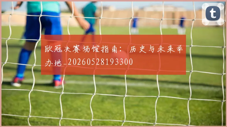 欧冠决赛场馆指南：历史与未来举办地_20260528193300