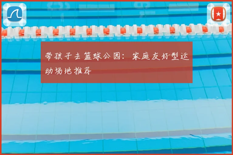 带孩子去篮球公园:家庭友好型运动场地推荐