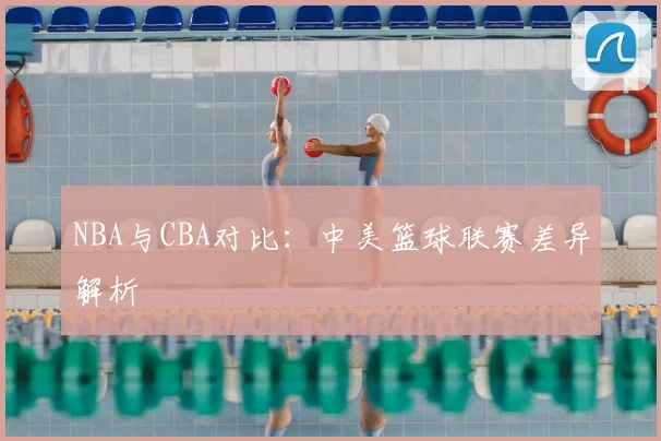 NBA与CBA对比:中美篮球联赛差异解析