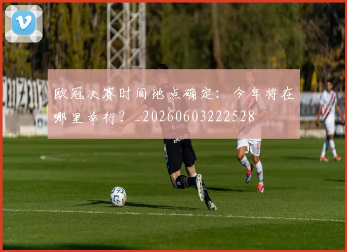 欧冠决赛时间地点确定：今年将在哪里举行？_20260603222528