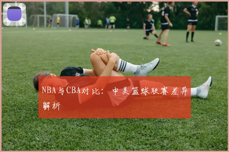 NBA与CBA对比:中美篮球联赛差异解析