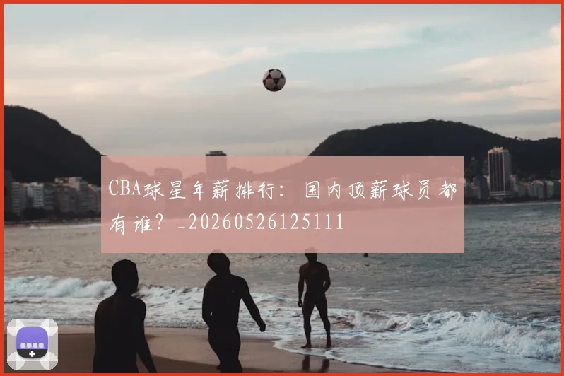 CBA球星年薪排行：国内顶薪球员都有谁？_20260526125111